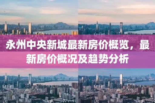 永州中央新城最新房价概览，最新房价概况及趋势分析