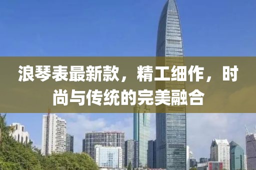 浪琴表最新款，精工细作，时尚与传统的完美融合