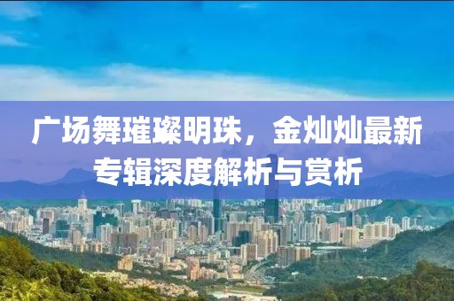 广场舞璀璨明珠，金灿灿最新专辑深度解析与赏析