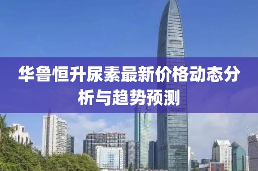 华鲁恒升尿素最新价格动态分析与趋势预测