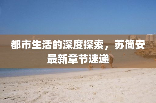 都市生活的深度探索，苏简安最新章节速递