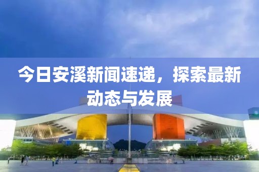 今日安溪新闻速递，探索最新动态与发展