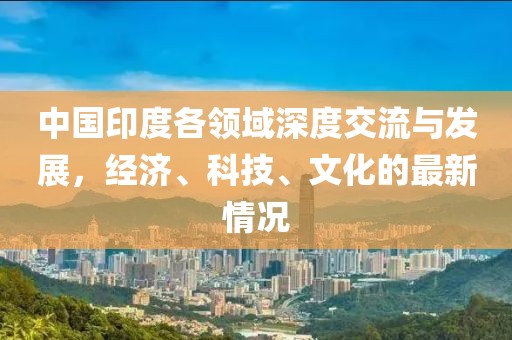 中国印度各领域深度交流与发展，经济、科技、文化的最新情况