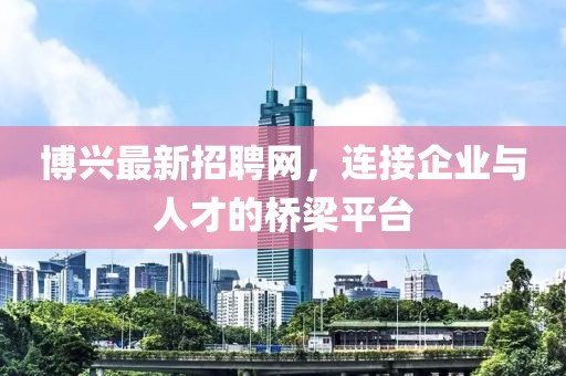 博兴最新招聘网，连接企业与人才的桥梁平台