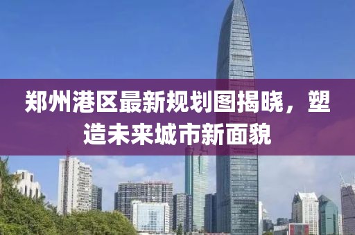 郑州港区最新规划图揭晓，塑造未来城市新面貌