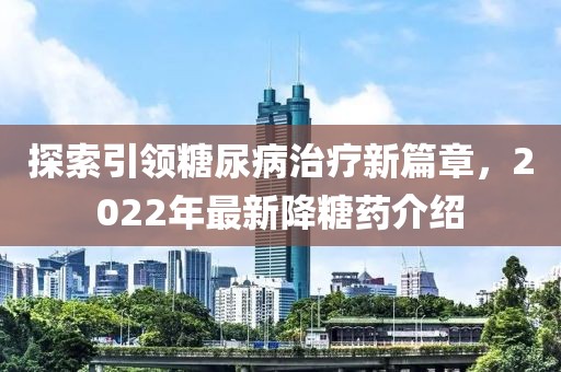 探索引领糖尿病治疗新篇章，2022年最新降糖药介绍