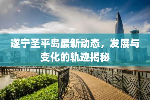 遂宁圣平岛最新动态，发展与变化的轨迹揭秘