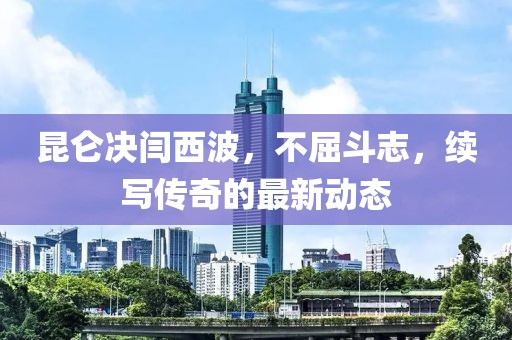 昆仑决闫西波，不屈斗志，续写传奇的最新动态