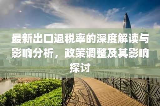 最新出口退税率的深度解读与影响分析，政策调整及其影响探讨