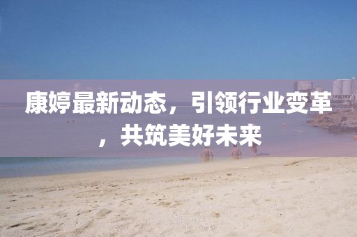 康婷最新动态，引领行业变革，共筑美好未来