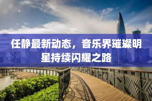 任静最新动态，音乐界璀璨明星持续闪耀之路