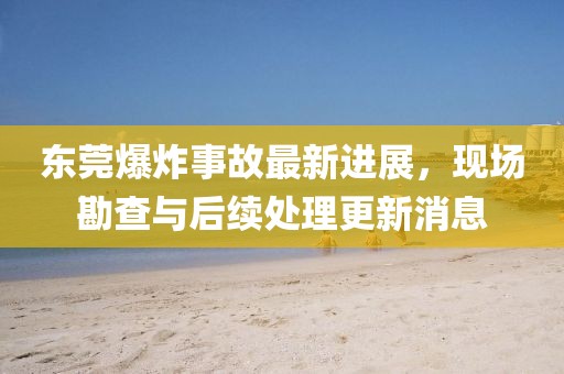 东莞爆炸事故最新进展，现场勘查与后续处理更新消息