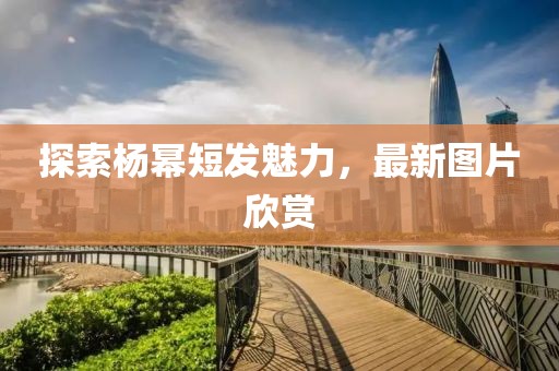 探索杨幂短发魅力，最新图片欣赏