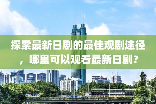 探索最新日剧的最佳观剧途径，哪里可以观看最新日剧？