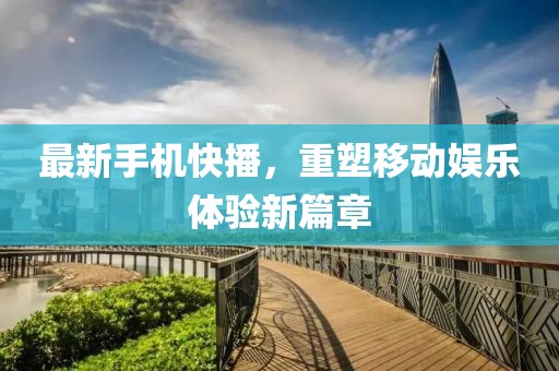 最新手机快播，重塑移动娱乐体验新篇章