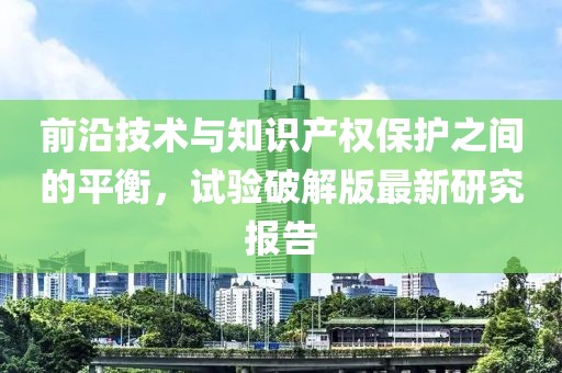 前沿技术与知识产权保护之间的平衡，试验破解版最新研究报告