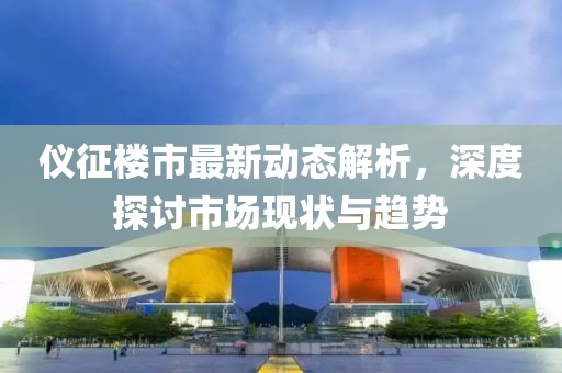 仪征楼市最新动态解析，深度探讨市场现状与趋势