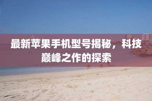 最新苹果手机型号揭秘，科技巅峰之作的探索
