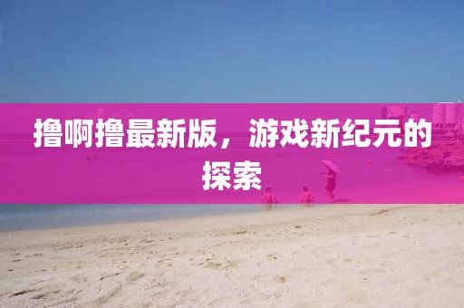 撸啊撸最新版，游戏新纪元的探索