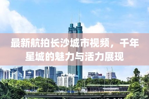 最新航拍长沙城市视频，千年星城的魅力与活力展现