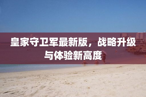 皇家守卫军最新版，战略升级与体验新高度