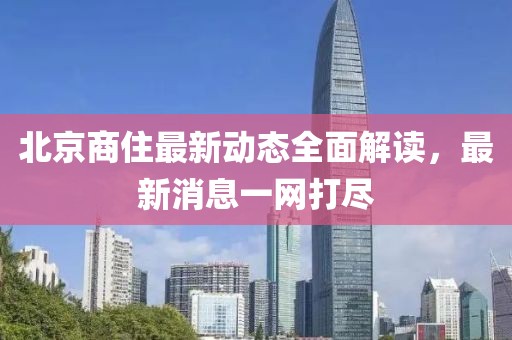 北京商住最新动态全面解读，最新消息一网打尽