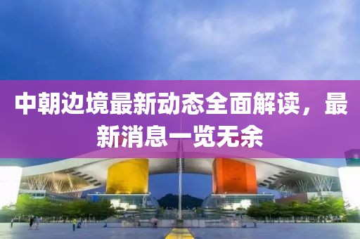 中朝边境最新动态全面解读，最新消息一览无余