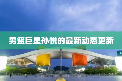 男篮巨星孙悦的最新动态更新