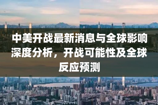 中美开战最新消息与全球影响深度分析，开战可能性及全球反应预测