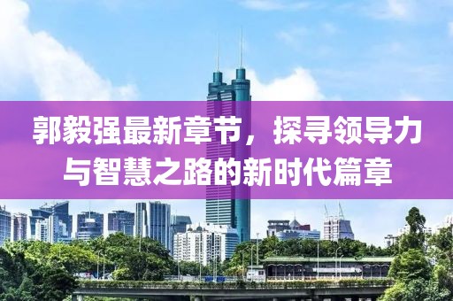 郭毅强最新章节，探寻领导力与智慧之路的新时代篇章