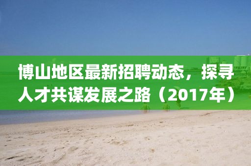 博山地区最新招聘动态，探寻人才共谋发展之路（2017年）