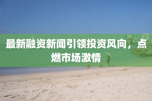 最新融资新闻引领投资风向，点燃市场激情