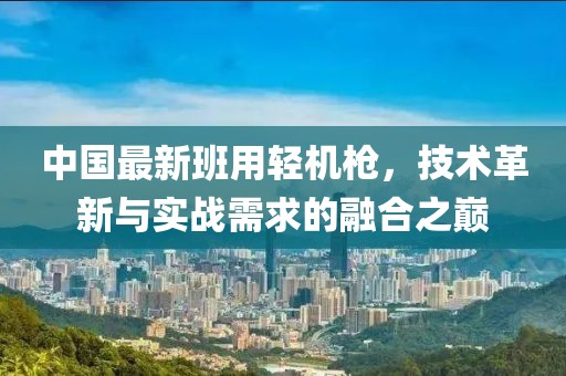 中国最新班用轻机枪，技术革新与实战需求的融合之巅