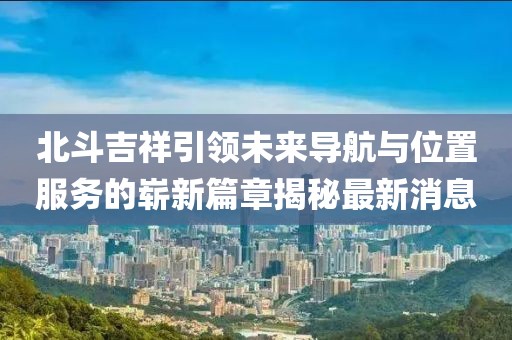 北斗吉祥引领未来导航与位置服务的崭新篇章揭秘最新消息