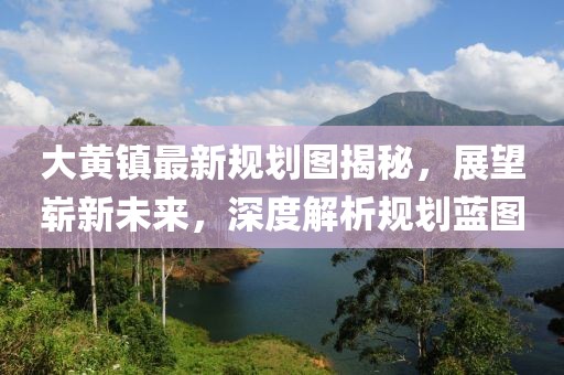 大黄镇最新规划图揭秘，展望崭新未来，深度解析规划蓝图
