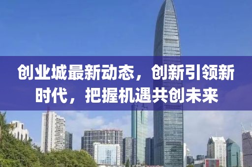 创业城最新动态，创新引领新时代，把握机遇共创未来