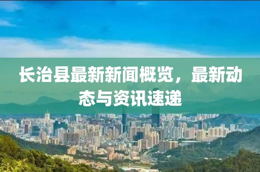 长治县最新新闻概览，最新动态与资讯速递