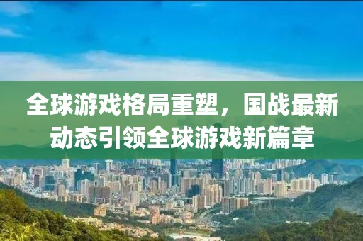 全球游戏格局重塑，国战最新动态引领全球游戏新篇章