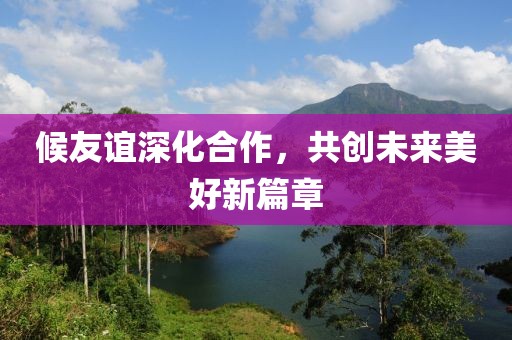 候友谊深化合作，共创未来美好新篇章