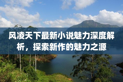 风凌天下最新小说魅力深度解析，探索新作的魅力之源