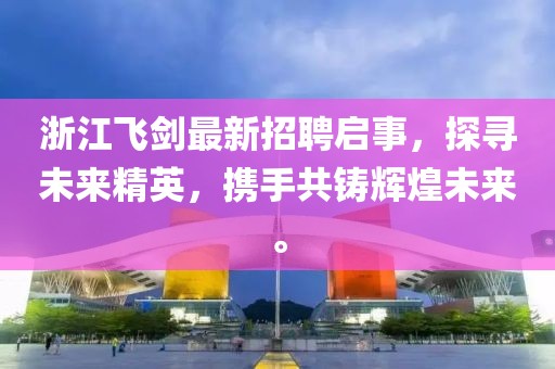 浙江飞剑最新招聘启事，探寻未来精英，携手共铸辉煌未来。