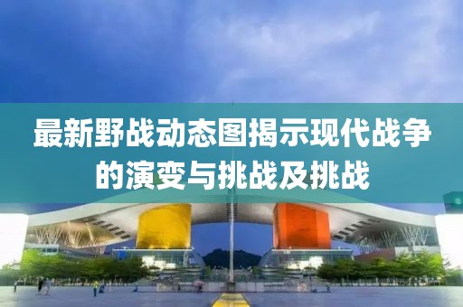 最新野战动态图揭示现代战争的演变与挑战及挑战