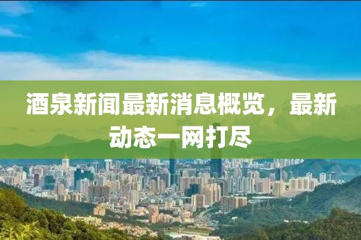 酒泉新闻最新消息概览，最新动态一网打尽