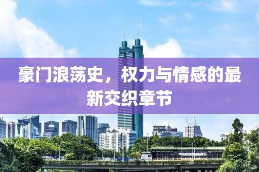 豪门浪荡史，权力与情感的最新交织章节