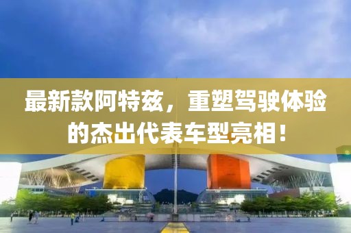 最新款阿特兹，重塑驾驶体验的杰出代表车型亮相！