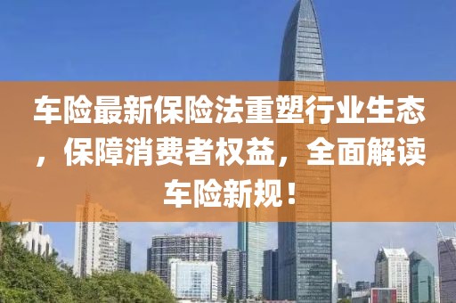 车险最新保险法重塑行业生态，保障消费者权益，全面解读车险新规！