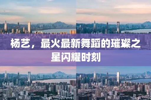 杨艺，最火最新舞蹈的璀璨之星闪耀时刻
