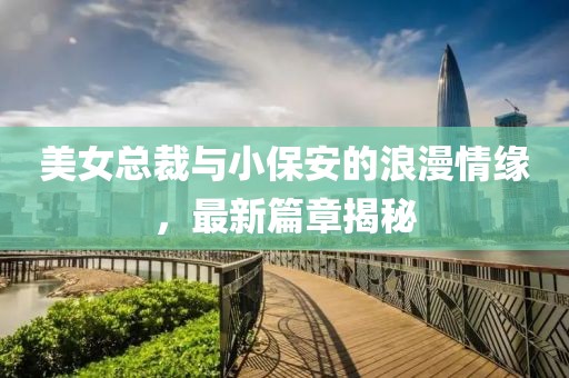 美女总裁与小保安的浪漫情缘，最新篇章揭秘
