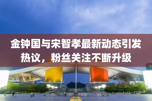 金钟国与宋智孝最新动态引发热议，粉丝关注不断升级