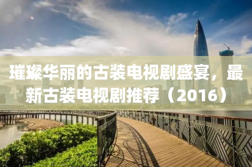 璀璨华丽的古装电视剧盛宴，最新古装电视剧推荐（2016）